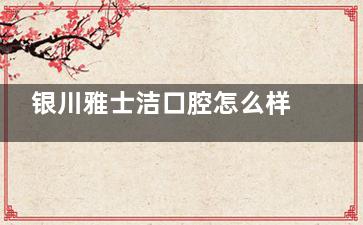 银川雅士洁口腔怎么样？正规资质连锁机构|医生经验足|设备可靠|口碑好
